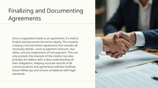 Finalizing and Documenting
Agreements
Once a negotiation leads to an agreement, it's vital to
finalize and document the terms clearly. This involves
creating a formal written agreement that includes all
necessary details—such as payment amounts, due
dates, and any implications of non-payment. This not
only protects the interests of the creditor but also
provides the debtor with a clear understanding of
their obligations. Keeping accurate records of all
communications and agreements will also facilitate
future follow-ups and ensure compliance with legal
standards.
 