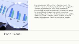 Conclusions
In conclusion, debt collectors play a significant role in the
collection process by employing structured methodologies that
adhere to legal frameworks. Their ability to effectively
communicate, negotiate, and document agreements is crucial
for successful collections and maintaining professional
standards. By understanding both the collectors' responsibilities
and the legal rights of debtors, a more equitable resolution
process can be achieved, benefiting both parties involved.
 