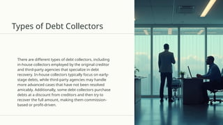 Types of Debt Collectors
There are different types of debt collectors, including
in-house collectors employed by the original creditor
and third-party agencies that specialize in debt
recovery. In-house collectors typically focus on early-
stage debts, while third-party agencies may handle
more advanced cases that have not been resolved
amicably. Additionally, some debt collectors purchase
debts at a discount from creditors and then try to
recover the full amount, making them commission-
based or profit-driven.
 