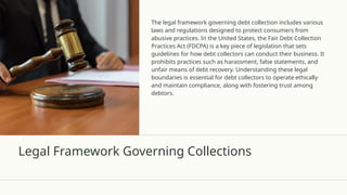 Legal Framework Governing Collections
The legal framework governing debt collection includes various
laws and regulations designed to protect consumers from
abusive practices. In the United States, the Fair Debt Collection
Practices Act (FDCPA) is a key piece of legislation that sets
guidelines for how debt collectors can conduct their business. It
prohibits practices such as harassment, false statements, and
unfair means of debt recovery. Understanding these legal
boundaries is essential for debt collectors to operate ethically
and maintain compliance, along with fostering trust among
debtors.
 