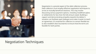 Negotiation Techniques
Negotiation is a pivotal aspect of the debt collection process.
Debt collectors must employ effective negotiation techniques to
arrive at mutually beneficial solutions. This may involve
discussing various payment options, including installment plans
or settlements for less than the full amount owed. Building a
rapport and demonstrating empathy towards the debtor's
situation can facilitate open dialogue and make it easier to reach
an agreement. It's essential for collectors to remain flexible but
to also establish clear boundaries to ensure that the terms are
feasible for both parties.
 