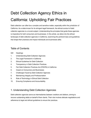 Debt Collection Agency Ethics in
California: Upholding Fair Practices
Debt collection can often be a complex and sensitive matter, especially within the jurisdiction of
California. As a state known for its stringent legal framework, the ethical conduct of debt
collection agencies is a crucial subject. Understanding the principles that guide these agencies
is imperative for both consumers and businesses. In this article, we delve into the ethical
landscape of debt collection agencies in California, examining the pertinent laws and guidelines
that shape their practices and impact individuals and businesses alike.
Table of Contents
Sr# Headings
1. Understanding Debt Collection Agencies
2. The Legal Framework in California
3. Ethical Guidelines for Debt Collection
4. Transparency in Debt Collection Practices
5. Fair Debt Collection Practices Act (FDCPA) in California
6. Impact on Consumers and Businesses
7. Challenges Faced by Debt Collection Agencies
8. Maintaining Integrity and Professionalism
9. Role of Technology in Ethical Debt Collection
10. Ensuring Compliance and Accountability
1. Understanding Debt Collection Agencies
Debt collection agencies serve as intermediaries between creditors and debtors, aiming to
recover outstanding debts on behalf of their clients. Their role involves delicate negotiations and
adherence to legal and ethical guidelines to ensure fair practices.
 
