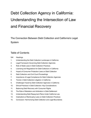 Debt Collection Agency in California:
Understanding the Intersection of Law
and Financial Recovery
The Connection Between Debt Collection and California's Legal
System
Table of Contents
Sr# Headings
1. Understanding the Debt Collection Landscape in California
2. Legal Framework Governing Debt Collection Agencies
3. Role of State Laws in Debt Collection Practices
4. Licensing and Regulations for Debt Collectors in California
5. Impact of Consumer Protection Laws on Debt Collection
6. Debt Collection and Civil Court Proceedings
7. Importance of Legal Compliance for Debt Collection Agencies
8. Trends in Debt Collection Litigation in California
9. Challenges Faced by Debt Collection Agencies in California
10. Ethical Practices in Debt Collection: Key Considerations
11. Balancing Debt Recovery with Consumer Rights
12. The Role of Mediation and Arbitration in Debt Settlement
13. Understanding Debt Repayment Plans Under California Law
14. Implications of Bankruptcy Laws on Debt Collection Practices
15. Conclusion: Harmonizing Debt Collection and Legal Boundaries
 