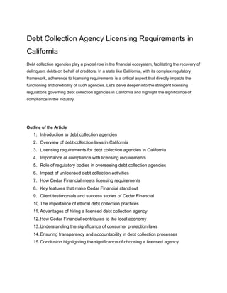 Debt Collection Agency Licensing Requirements in
California
Debt collection agencies play a pivotal role in the financial ecosystem, facilitating the recovery of
delinquent debts on behalf of creditors. In a state like California, with its complex regulatory
framework, adherence to licensing requirements is a critical aspect that directly impacts the
functioning and credibility of such agencies. Let's delve deeper into the stringent licensing
regulations governing debt collection agencies in California and highlight the significance of
compliance in the industry.
Outline of the Article
1. Introduction to debt collection agencies
2. Overview of debt collection laws in California
3. Licensing requirements for debt collection agencies in California
4. Importance of compliance with licensing requirements
5. Role of regulatory bodies in overseeing debt collection agencies
6. Impact of unlicensed debt collection activities
7. How Cedar Financial meets licensing requirements
8. Key features that make Cedar Financial stand out
9. Client testimonials and success stories of Cedar Financial
10.The importance of ethical debt collection practices
11. Advantages of hiring a licensed debt collection agency
12.How Cedar Financial contributes to the local economy
13.Understanding the significance of consumer protection laws
14.Ensuring transparency and accountability in debt collection processes
15.Conclusion highlighting the significance of choosing a licensed agency
 