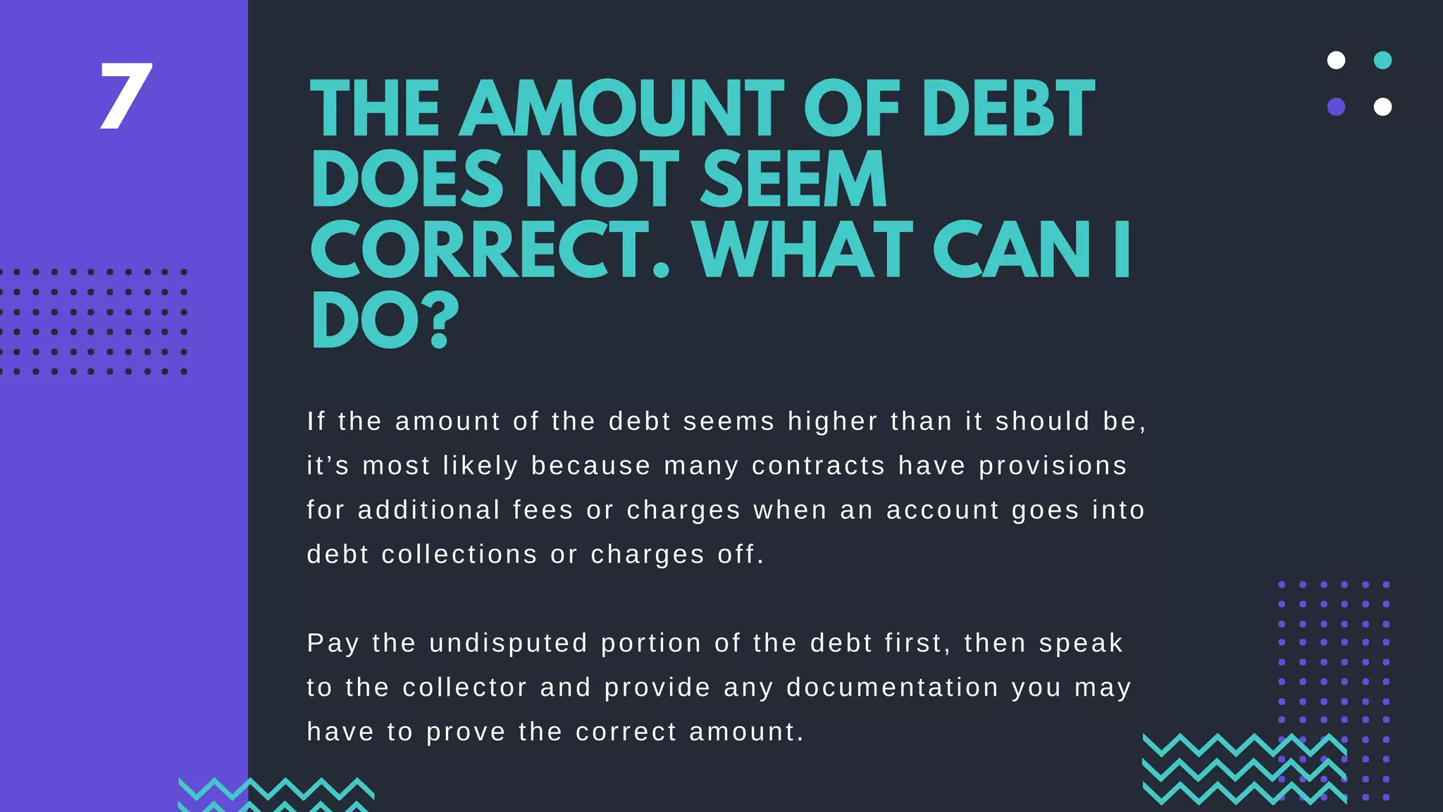 If the amount of the debt seems higher than it should be,
it’s most likely because many contracts have provisions
for additional fees or charges when an account goes into
debt collections or charges off.
Pay the undisputed portion of the debt first, then speak
to the collector and provide any documentation you may
have to prove the correct amount.
THE AMOUNT OF DEBT
DOES NOT SEEM
CORRECT. WHAT CAN I
DO?
7
 