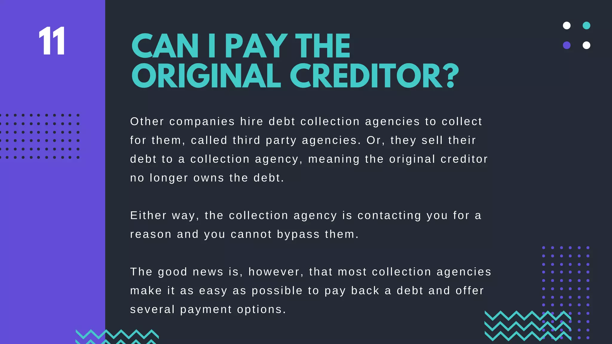 Other companies hire debt collection agencies to collect
for them, called third party agencies. Or, they sell their
debt to a collection agency, meaning the original creditor
no longer owns the debt.
Either way, the collection agency is contacting you for a
reason and you cannot bypass them.
The good news is, however, that most collection agencies
make it as easy as possible to pay back a debt and offer
several payment options.
CAN I PAY THE
ORIGINAL CREDITOR?
11
 