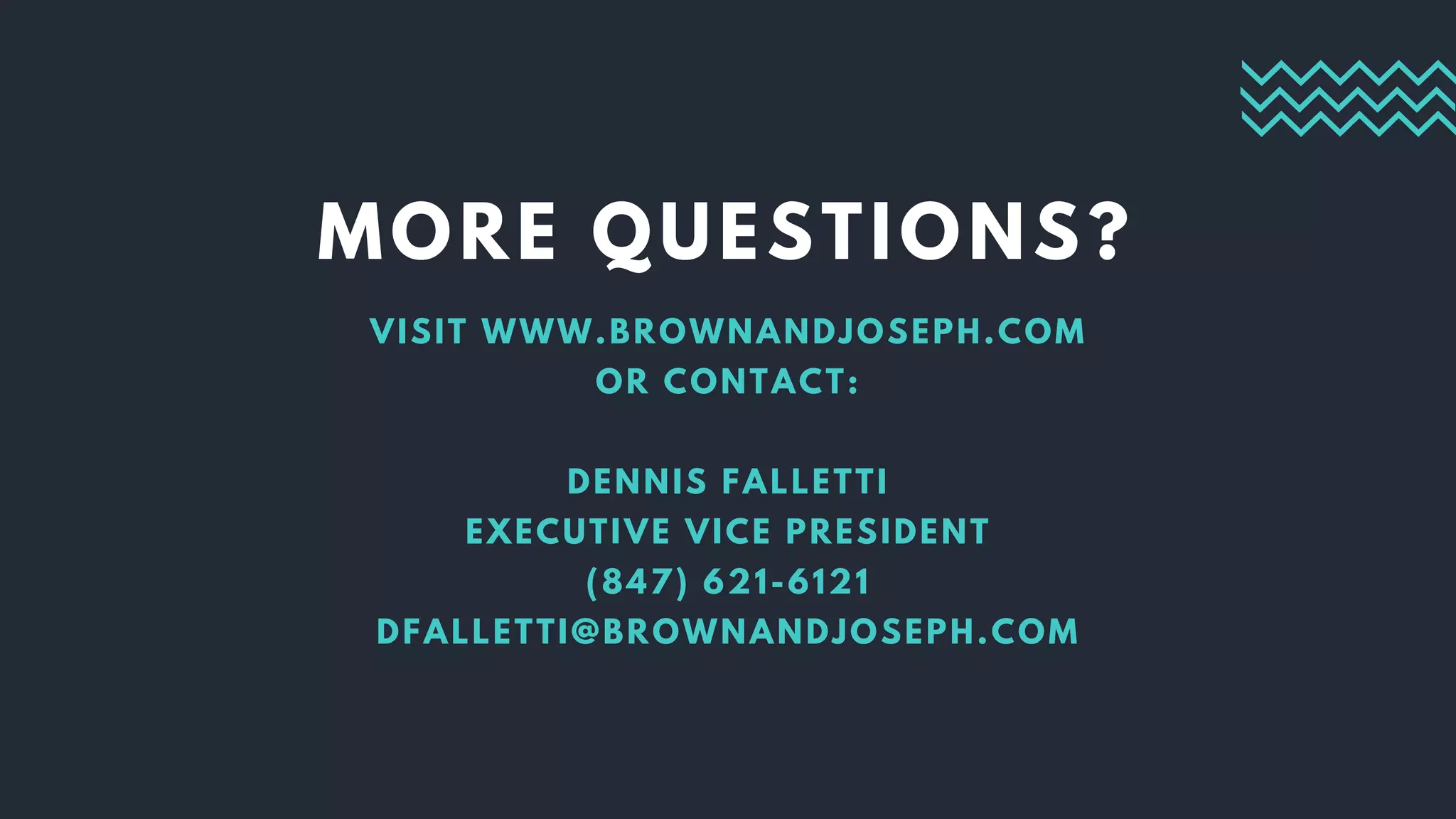 MORE QUESTIONS?
VISIT WWW.BROWNANDJOSEPH.COM
OR CONTACT:
DENNIS FALLETTI
EXECUTIVE VICE PRESIDENT
(847) 621-6121
DFALLETTI@BROWNANDJOSEPH.COM
 
