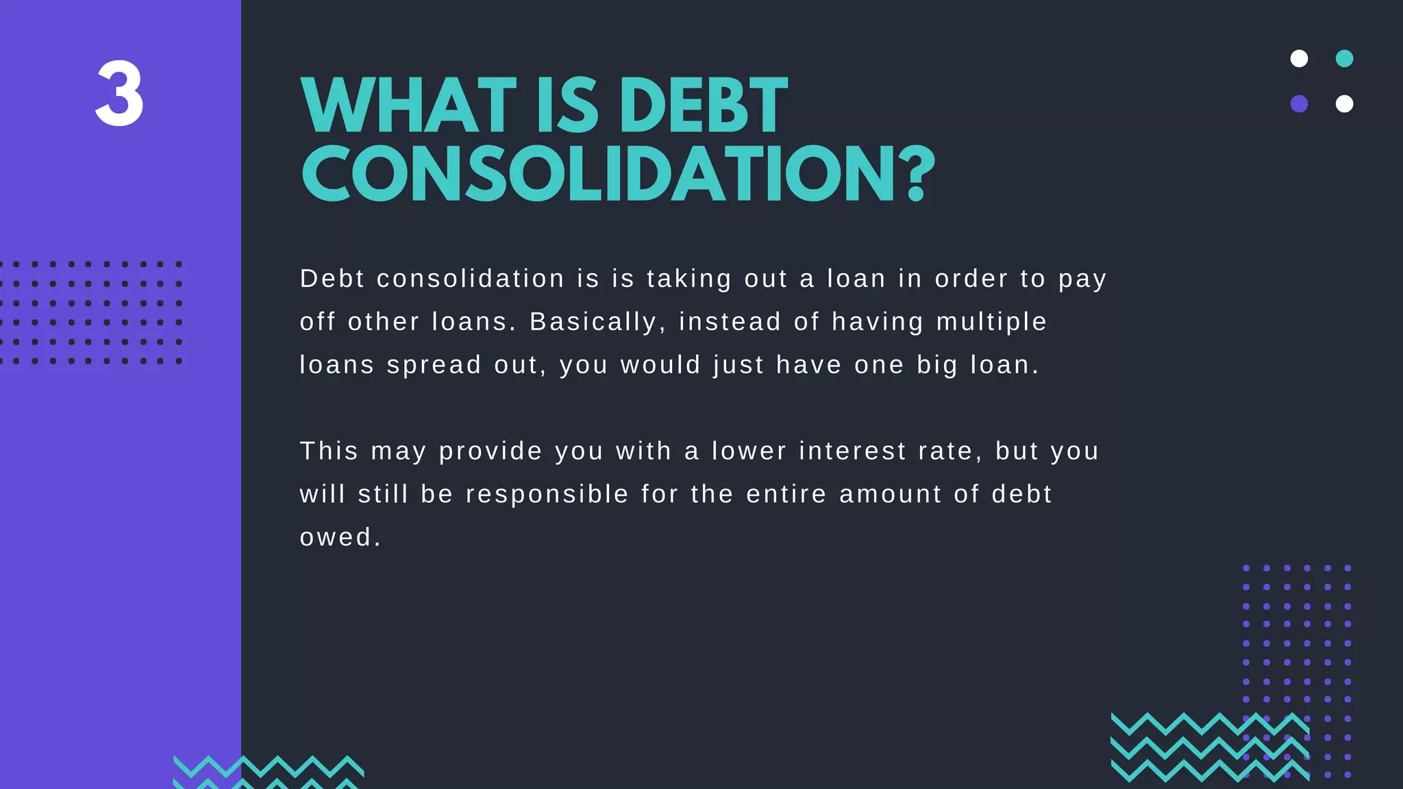 Debt consolidation is is taking out a loan in order to pay
off other loans. Basically, instead of having multiple
loans spread out, you would just have one big loan.
This may provide you with a lower interest rate, but you
will still be responsible for the entire amount of debt
owed.
WHAT IS DEBT
CONSOLIDATION?
3
 