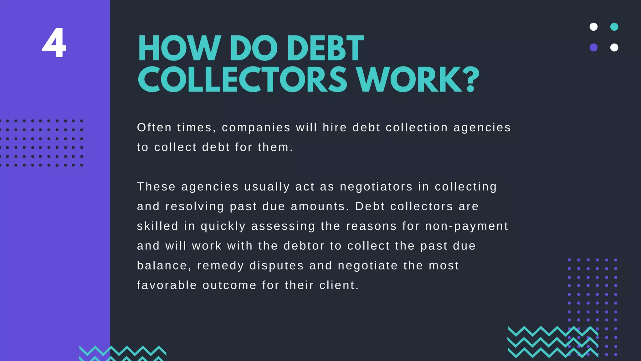 Often times, companies will hire debt collection agencies
to collect debt for them.
These agencies usually act as negotiators in collecting
and resolving past due amounts. Debt collectors are
skilled in quickly assessing the reasons for non-payment
and will work with the debtor to collect the past due
balance, remedy disputes and negotiate the most
favorable outcome for their client.
HOW DO DEBT
COLLECTORS WORK?
4
 