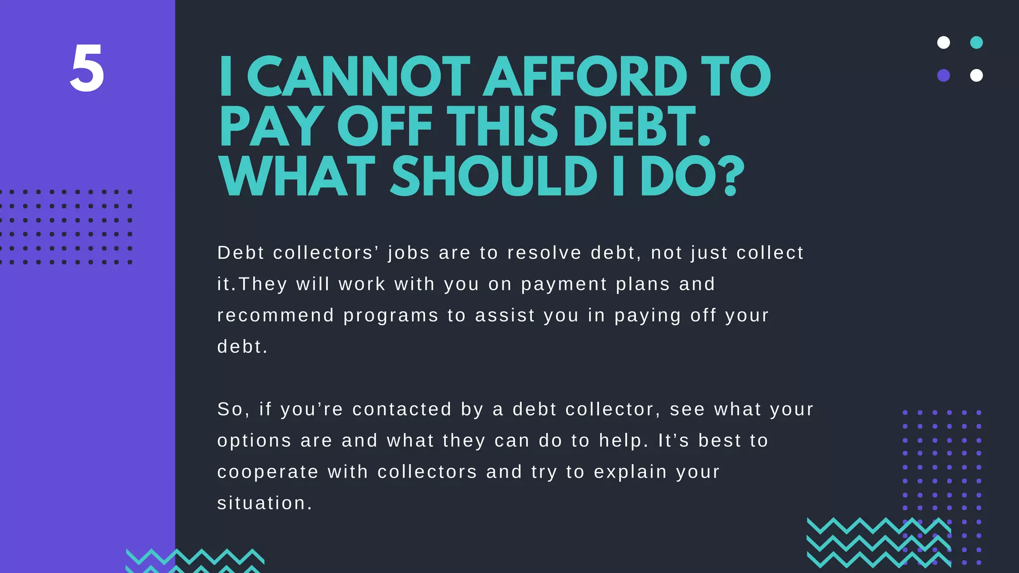 Debt collectors’ jobs are to resolve debt, not just collect
it.They will work with you on payment plans and
recommend programs to assist you in paying off your
debt.
So, if you’re contacted by a debt collector, see what your
options are and what they can do to help. It’s best to
cooperate with collectors and try to explain your
situation.
I CANNOT AFFORD TO
PAY OFF THIS DEBT.
WHAT SHOULD I DO?
5
 