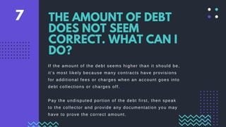If the amount of the debt seems higher than it should be,
it’s most likely because many contracts have provisions
for additional fees or charges when an account goes into
debt collections or charges off.
Pay the undisputed portion of the debt first, then speak
to the collector and provide any documentation you may
have to prove the correct amount.
THE AMOUNT OF DEBT
DOES NOT SEEM
CORRECT. WHAT CAN I
DO?
7
 