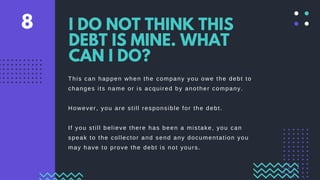 This can happen when the company you owe the debt to
changes its name or is acquired by another company.
However, you are still responsible for the debt.
If you still believe there has been a mistake, you can
speak to the collector and send any documentation you
may have to prove the debt is not yours.
I DO NOT THINK THIS
DEBT IS MINE. WHAT
CAN I DO?
8
 