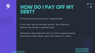 There are several options for repaying debt.
If you can’t pay all the debt upfront, the collection
agency may accept a payment plan.
Otherwise, most agencies have an online payment portal
and accept credit cards, cash wire transfer or check.
HOW DO I PAY OFF MY
DEBT?
9
 