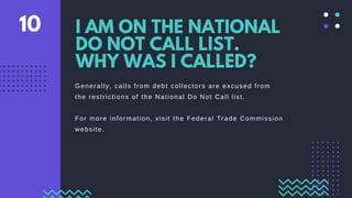 Generally, calls from debt collectors are excused from
the restrictions of the National Do Not Call list.
For more information, visit the Federal Trade Commission
website.
I AM ON THE NATIONAL
DO NOT CALL LIST.
WHY WAS I CALLED?
10
 