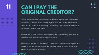 Other companies hire debt collection agencies to collect
for them, called third party agencies. Or, they sell their
debt to a collection agency, meaning the original creditor
no longer owns the debt.
Either way, the collection agency is contacting you for a
reason and you cannot bypass them.
The good news is, however, that most collection agencies
make it as easy as possible to pay back a debt and offer
several payment options.
CAN I PAY THE
ORIGINAL CREDITOR?
11
 