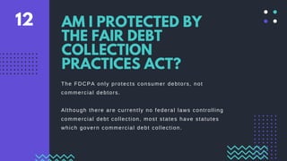 The FDCPA only protects consumer debtors, not
commercial debtors.
Although there are currently no federal laws controlling
commercial debt collection, most states have statutes
which govern commercial debt collection.
AM I PROTECTED BY
THE FAIR DEBT
COLLECTION
PRACTICES ACT?
12
 
