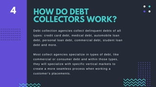 Debt collection agencies collect delinquent debts of all
types: credit card debt, medical debt, automobile loan
debt, personal loan debt, commercial debt, student loan
debt and more.
Most collect agencies specialize in types of debt, like
commercial or consumer debt and within those types,
they will specialize with specific vertical markets to
create a more seamless process when working a
customer’s placements.
HOW DO DEBT
COLLECTORS WORK?
4
 