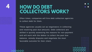 Often times, companies will hire debt collection agencies
to collect debt for them.
These agencies usually act as negotiators in collecting
and resolving past due amounts. Debt collectors are
skilled in quickly assessing the reasons for non-payment
and will work with the debtor to collect the past due
balance, remedy disputes and negotiate the most
favorable outcome for their client.
HOW DO DEBT
COLLECTORS WORK?
4
 