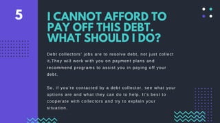 Debt collectors’ jobs are to resolve debt, not just collect
it.They will work with you on payment plans and
recommend programs to assist you in paying off your
debt.
So, if you’re contacted by a debt collector, see what your
options are and what they can do to help. It’s best to
cooperate with collectors and try to explain your
situation.
I CANNOT AFFORD TO
PAY OFF THIS DEBT.
WHAT SHOULD I DO?
5
 