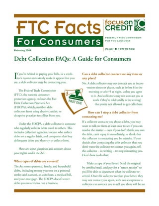 Debt Collection FAQs: A Guide for Consumers	
If you’re behind in paying your bills, or a credi-
tor’s records mistakenly make it appear that you
are, a debt collector may be contacting you.
The Federal Trade Commission
(FTC), the nation’s consumer
protection agency, enforces the Fair
Debt Collection Practices Act
(FDCPA), which prohibits debt
collectors from using abusive, unfair, or
deceptive practices to collect from you.
Under the FDCPA, a debt collector is someone
who regularly collects debts owed to others. This
includes collection agencies, lawyers who collect
debts on a regular basis, and companies that buy
delinquent debts and then try to collect them.
Here are some questions and answers about
your rights under the Act.
What types of debts are covered?
The Act covers personal, family, and household
debts, including money you owe on a personal
credit card account, an auto loan, a medical bill,
and your mortgage. The FDCPA doesn’t cover
debts you incurred to run a business.
February 2009
Can a debt collector contact me any time or
any place?
No. A debt collector may not contact you at incon-
venient times or places, such as before 8 in the
morning or after 9 at night, unless you agree
to it. And collectors may not contact you at
work if they’re told (orally or in writing)
that you’re not allowed to get calls there.
How can I stop a debt collector from
contacting me?
If a collector contacts you about a debt, you may
want to talk to them at least once to see if you can
resolve the matter – even if you don’t think you owe
the debt, can’t repay it immediately, or think that
the collector is contacting you by mistake. If you
decide after contacting the debt collector that you
don’t want the collector to contact you again, tell
the collector – in writing – to stop contacting you.
Here’s how to do that:
Make a copy of your letter. Send the original
by certified mail, and pay for a “return receipt” so
you’ll be able to document what the collector re-
ceived. Once the collector receives your letter, they
may not contact you again, with two exceptions: a
collector can contact you to tell you there will be no
PAST DUE
 