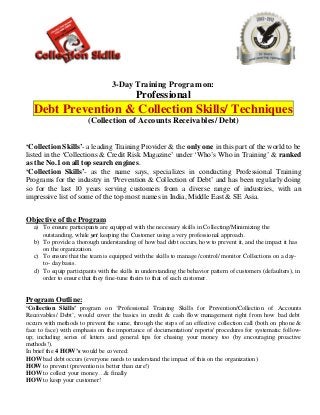 3-Day Training Program on:
                                            Professional
   Debt Prevention & Collection Skills/ Techniques
                        (Collection of Accounts Receivables/ Debt)


‘Collection Skills’- a leading Training Provider & the only one in this part of the world to be
listed in the ‘Collections & Credit Risk Magazine’ under ‘Who’s Who in Training’ & ranked
as the No.1 on all top search engines.
‘Collection Skills’- as the name says, specializes in conducting Professional Training
Programs for the industry in ‘Prevention & Collection of Debt’ and has been regularly doing
so for the last 10 years serving customers from a diverse range of industries, with an
impressive list of some of the top most names in India, Middle East & SE Asia.


Objective of the Program
   a) To ensure participants are equipped with the necessary skills in Collecting/Minimizing the
      outstanding, while yet keeping the Customer using a very professional approach.
   b) To provide a thorough understanding of how bad debt occurs, how to prevent it, and the impact it has
      on the organization.
   c) To ensure that the team is equipped with the skills to manage /control/ monitor Collections on a day-
      to- day basis.
   d) To equip participants with the skills in understanding the behavior pattern of customers (defaulters), in
      order to ensure that they fine-tune theirs to that of each customer.


Program Outline:
‘Collection Skills’ program on ‘Professional Training Skills for Prevention/Collection of Accounts
Receivables/ Debt’, would cover the basics in credit & cash flow management right from how bad debt
occurs with methods to prevent the same, through the steps of an effective collection call (both on pho ne &
face to face) with emphasis on the importance of documentation/ reports/ procedures for systematic follow-
up; including series of letters and general tips for chasing your money too (by encouraging proactive
methods!).
In brief the 4 HOW’s would be covered:
HOW bad debt occurs (everyone needs to understand the impact of this on the organization)
HOW to prevent (prevention is better than cure!)
HOW to collect your money…& finally
HOW to keep your customer!
 