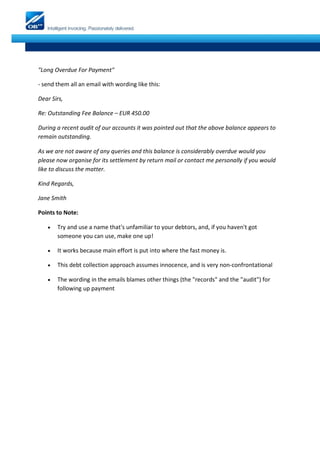 "Long Overdue For Payment"

- send them all an email with wording like this:

Dear Sirs,

Re: Outstanding Fee Balance – EUR 450.00

During a recent audit of our accounts it was pointed out that the above balance appears to
remain outstanding.

As we are not aware of any queries and this balance is considerably overdue would you
please now organise for its settlement by return mail or contact me personally if you would
like to discuss the matter.

Kind Regards,

Jane Smith

Points to Note:

      Try and use a name that's unfamiliar to your debtors, and, if you haven't got
       someone you can use, make one up!

      It works because main effort is put into where the fast money is.

      This debt collection approach assumes innocence, and is very non-confrontational

      The wording in the emails blames other things (the "records" and the "audit") for
       following up payment
 