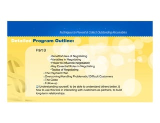 Techniques to Prevent & Collect Outstanding ReceivablesTechniques to Prevent & Collect Outstanding Receivables
PP D C TD C T
DetailedDetailed Program Outline:Program Outline:
•Benefits/Uses of Negotiating
•Variables in Negotiating
Part B
•Power to influence Negotiation
•Key Essential Rules in Negotiating
•Tactics of Negotiating
oThe Payment Plan
oOvercoming/Handling Problematic/ Difficult Customers
oThe Close
oFollow-up
 Understanding yourself, to be able to understand others better, &
how to use this tool in interacting with customers as partners, to build
long-term relationships.
 