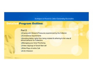 Techniques to Prevent & Collect Outstanding ReceivablesTechniques to Prevent & Collect Outstanding Receivables
PP D C TD C T
DetailedDetailed Program Outline:Program Outline:
Coping with Stress & Pressures experienced by the Collector
Compliance requirements
Part D
Compliance requirements
Avoiding debtor rights from being violated & adhering to the rules &
ethical behavior for Collectors.
Managing your time/ PrioritizingManaging your time/ Prioritizing
Video clippings of Good/ Bad call
Role-Plays of entire Call
Q & A SessionQ & A Session
 