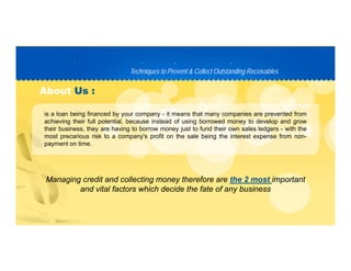 Techniques to Prevent & Collect Outstanding ReceivablesTechniques to Prevent & Collect Outstanding Receivables
PP D C TD C T
AboutAbout Us :Us :
is a loan being financed by your company - it means that many companies are prevented from
achieving their full potential, because instead of using borrowed money to develop and grow
their business, they are having to borrow money just to fund their own sales ledgers - with the
most precarious risk to a company's profit on the sale being the interest expense from nonmost precarious risk to a company s profit on the sale being the interest expense from non-
payment on time.
Managing credit and collecting money therefore are the 2 most important
and vital factors which decide the fate of any business
 