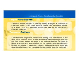 Techniques to Prevent & Collect Outstanding ReceivablesTechniques to Prevent & Collect Outstanding Receivables
PP D C TD C T
A must for anyone involved in collecting money: Managers & Executives in
TargetTarget Participants:Participants:
A must for anyone involved in collecting money: Managers & Executives in
Collections, Credit Control, Sales, Finance, Internal Audit & Customer Service,
at all levels, (right from top down to the front line) will find this program
extremely beneficial
‘C ll ti Skill ’ ‘P f i l T i i Skill f C ll ti f B d
ProgramProgram Outline:Outline:
‘Collection Skills’ program on ‘Professional Training Skills for Collection of Bad
Debt’, would cover the basics in credit & cash flow management right from how
bad debt occurs, through the steps of an effective collection call (both on
phone & face to face) with emphasis on the importance of documentation/phone & face to face) with emphasis on the importance of documentation/
reports/ procedures for systematic follow-up; including series of letters and
general tips for chasing your money too (by encouraging proactive methods!).
 