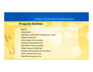 Techniques to Prevent & Collect Outstanding ReceivablesTechniques to Prevent & Collect Outstanding Receivables
PP D C TD C T
DetailedDetailed Program Outline:Program Outline:
Introduction
Business Cycle (Cash Flow Merry-go –round)
Part A
Slide to Insolvency
How money is lost everyday
Pareto Principle (80:20 rule)
Bad Debt- A major profit leak
Major Causes for Bad Debt
Danger/ Warning Signs that can alert u!
Why Customers don’t pay
Benefits of paying on time
 