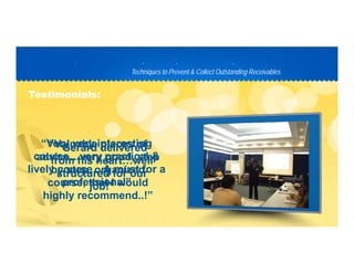 Techniques to Prevent & Collect Outstanding ReceivablesTechniques to Prevent & Collect Outstanding Receivables
PP D C TD C T
Testimonials:Testimonials:
“Valuable pieces of“Valuable pieces of
advice…very good, stepadvice…very good, step
b t i db t i d
“Gerard delivered“Gerard delivered
from his heart…wellfrom his heart…well
“Very“Very veryvery interestinginteresting
course…very practical &course…very practical &
li l A t fli l A t fby step, organizedby step, organized
course, that I wouldcourse, that I would
highly recommend !”highly recommend !”
structured for ourstructured for our
job!”job!”
lively course…A must for alively course…A must for a
professional”professional”
highly recommend..!highly recommend..!
 