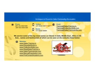 Techniques to Prevent & Collect Outstanding ReceivablesTechniques to Prevent & Collect Outstanding Receivables
PP D C TD C T
Phone:
(091-44) 43531000
(091-44) 43531300
Hotline:
+91 94440 365(days)(days)24(hrs)(hrs)
Email:
Training@SalesTraining.in,
Training@CollectionSkills com
We service some of the top most names as Clients in India, Middle East , Africa & SE
( )
Mobile:
+91 98400 99899
Training@CollectionSkills.com
Training@SalesTrainingIndia.com,
p , ,
Asia…names and testimonials of which can be seen on the websites listed below:
Websites:
www.Sales-Training.in
www.EtiquetteWorks.in
www.CollectionSkills.com
www.RetailSalesTraining.in
www.SalesTrainingIndia.com
www.ManualPreparation.com
www.FirstContactAcademy.com
 