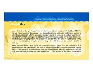 Techniques to Prevent & Collect Outstanding ReceivablesTechniques to Prevent & Collect Outstanding Receivables
PP D C TD C T
AboutAbout Us :Us :
A recent study on the growing sickness in industries and businesses reveals that BAD DEBT is
the one major cause for bankruptcy. In a buoyant economy, selling on credit has a number of
advantages, especially when it generates a larger volume of business as well as widens one's
market share. In fact, selling on credit often 'Makes' or 'Breaks' a sale and at most times gives
one that edge over competition. Yet, one cannot afford to take this area of credit control lightly,
as too many companies everyday are mounting with debts that are increasingly doubtful of
recovery
Has it ever occurred? …That before the customer buys your goods both are interested - he in
your goods and you in his money, but once he gets the goods he is no more interested. It's only
you (for your money!). A company can have the finest product, a superb sales record and the
most dedicated workforce, but if it does not get paid (.... and on time!) it will die. An unpaid debtmost dedicated workforce, but if it does not get paid (.... and on time!) it will die. An unpaid debt
 