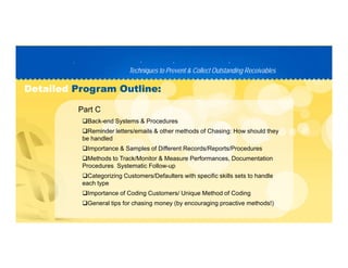 Techniques to Prevent & Collect Outstanding ReceivablesTechniques to Prevent & Collect Outstanding Receivables
PP D C TD C T
DetailedDetailed Program Outline:Program Outline:
Back-end Systems & Procedures
Reminder letters/emails & other methods of Chasing: How should they
Part C
g y
be handled
Importance & Samples of Different Records/Reports/Procedures
Methods to Track/Monitor & Measure Performances, Documentation
P d S t ti F llProcedures Systematic Follow-up
Categorizing Customers/Defaulters with specific skills sets to handle
each type
Importance of Coding Customers/ Unique Method of CodingImportance of Coding Customers/ Unique Method of Coding
General tips for chasing money (by encouraging proactive methods!)
 