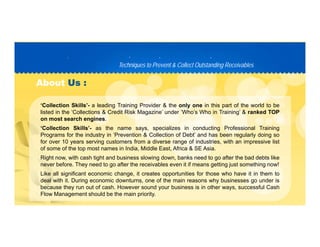 Techniques to Prevent & Collect Outstanding ReceivablesTechniques to Prevent & Collect Outstanding Receivables
PP D C TD C T
AboutAbout Us :Us :
‘Collection Skills’- a leading Training Provider & the only one in this part of the world to be
listed in the ‘Collections & Credit Risk Magazine’ under ‘Who’s Who in Training’ & ranked TOP
on most search engines.
‘Collection Skills’- as the name says, specializes in conducting Professional Training
Programs for the industry in ‘Prevention & Collection of Debt’ and has been regularly doing so
for over 10 years serving customers from a diverse range of industries, with an impressive list
of some of the top most names in India, Middle East, Africa & SE Asia.p , ,
Right now, with cash tight and business slowing down, banks need to go after the bad debts like
never before. They need to go after the receivables even it if means getting just something now!
Like all significant economic change, it creates opportunities for those who have it in them to
deal with it. During economic downturns, one of the main reasons why businesses go under is
because they run out of cash. However sound your business is in other ways, successful Cash
Flow Management should be the main priority.
 