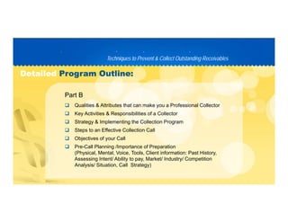 Techniques to Prevent & Collect Outstanding ReceivablesTechniques to Prevent & Collect Outstanding Receivables
PP D C TD C T
DetailedDetailed Program Outline:Program Outline:
 Qualities & Attributes that can make you a Professional Collector
Part B
 Key Activities & Responsibilities of a Collector
 Strategy & Implementing the Collection Program
 Steps to an Effective Collection Call
 Objectives of your Call
 Pre-Call Planning /Importance of Preparation
(Physical, Mental, Voice, Tools, Client information: Past History,
Assessing Intent/ Ability to pay Market/ Industry/ CompetitionAssessing Intent/ Ability to pay, Market/ Industry/ Competition
Analysis/ Situation, Call Strategy)
 