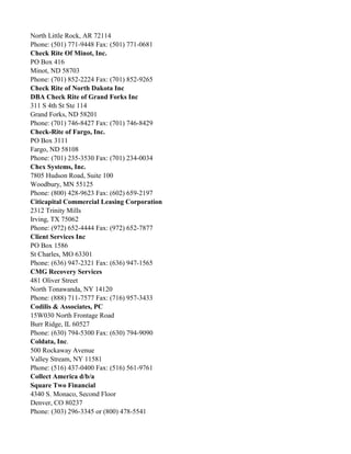 North Little Rock, AR 72114
Phone: (501) 771-9448 Fax: (501) 771-0681
Check Rite Of Minot, Inc.
PO Box 416
Minot, ND 58703
Phone: (701) 852-2224 Fax: (701) 852-9265
Check Rite of North Dakota Inc
DBA Check Rite of Grand Forks Inc
311 S 4th St Ste 114
Grand Forks, ND 58201
Phone: (701) 746-8427 Fax: (701) 746-8429
Check-Rite of Fargo, Inc.
PO Box 3111
Fargo, ND 58108
Phone: (701) 235-3530 Fax: (701) 234-0034
Chex Systems, Inc.
7805 Hudson Road, Suite 100
Woodbury, MN 55125
Phone: (800) 428-9623 Fax: (602) 659-2197
Citicapital Commercial Leasing Corporation
2312 Trinity Mills
Irving, TX 75062
Phone: (972) 652-4444 Fax: (972) 652-7877
Client Services Inc
PO Box 1586
St Charles, MO 63301
Phone: (636) 947-2321 Fax: (636) 947-1565
CMG Recovery Services
481 Oliver Street
North Tonawanda, NY 14120
Phone: (888) 711-7577 Fax: (716) 957-3433
Codilis & Associates, PC
15W030 North Frontage Road
Burr Ridge, IL 60527
Phone: (630) 794-5300 Fax: (630) 794-9090
Coldata, Inc.
500 Rockaway Avenue
Valley Stream, NY 11581
Phone: (516) 437-0400 Fax: (516) 561-9761
Collect America d/b/a
Square Two Financial
4340 S. Monaco, Second Floor
Denver, CO 80237
Phone: (303) 296-3345 or (800) 478-5541

 
