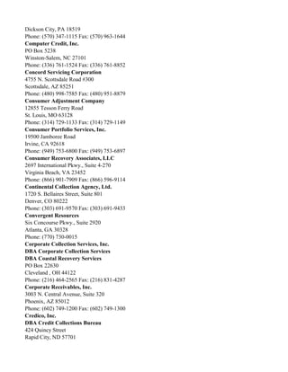 Dickson City, PA 18519
Phone: (570) 347-1115 Fax: (570) 963-1644
Computer Credit, Inc.
PO Box 5238
Winston-Salem, NC 27101
Phone: (336) 761-1524 Fax: (336) 761-8852
Concord Servicing Corporation
4755 N. Scottsdale Road #300
Scottsdale, AZ 85251
Phone: (480) 998-7585 Fax: (480) 951-8879
Consumer Adjustment Company
12855 Tesson Ferry Road
St. Louis, MO 63128
Phone: (314) 729-1133 Fax: (314) 729-1149
Consumer Portfolio Services, Inc.
19500 Jamboree Road
Irvine, CA 92618
Phone: (949) 753-6800 Fax: (949) 753-6897
Consumer Recovery Associates, LLC
2697 International Pkwy., Suite 4-270
Virginia Beach, VA 23452
Phone: (866) 901-7909 Fax: (866) 596-9114
Continental Collection Agency, Ltd.
1720 S. Bellaires Street, Suite 801
Denver, CO 80222
Phone: (303) 691-9570 Fax: (303) 691-9433
Convergent Resources
Six Concourse Pkwy., Suite 2920
Atlanta, GA 30328
Phone: (770) 730-0015
Corporate Collection Services, Inc.
DBA Corporate Collection Services
DBA Coastal Recovery Services
PO Box 22630
Cleveland , OH 44122
Phone: (216) 464-2565 Fax: (216) 831-4287
Corporate Receivables, Inc.
3003 N. Central Avenue, Suite 320
Phoenix, AZ 85012
Phone: (602) 749-1200 Fax: (602) 749-1300
Credico, Inc.
DBA Credit Collections Bureau
424 Quincy Street
Rapid City, ND 57701

 