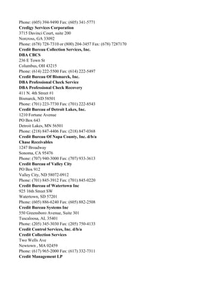 Phone: (605) 394-9490 Fax: (605) 341-5771
Credigy Services Corporation
3715 Davinci Court, suite 200
Norcross, GA 33092
Phone: (678) 728-7310 or (800) 204-3457 Fax: (678) 7287170
Credit Bureau Collection Services, Inc.
DBA CBCS
236 E Town St
Columbus, OH 43215
Phone: (614) 222-5500 Fax: (614) 222-5497
Credit Bureau Of Bismarck, Inc.
DBA Professional Check Service
DBA Professional Check Recovery
411 N. 4th Street #1
Bismarck, ND 58501
Phone: (701) 223-7730 Fax: (701) 222-8543
Credit Bureau of Detroit Lakes, Inc.
1210 Fortune Avenue
PO Box 643
Detroit Lakes, MN 56501
Phone: (218) 847-4406 Fax: (218) 847-0368
Credit Bureau Of Napa County, Inc. d/b/a
Chase Receivables
1247 Broadway
Sonoma, CA 95476
Phone: (707) 940-3000 Fax: (707) 933-3613
Credit Bureau of Valley City
PO Box 912
Valley City, ND 58072-0912
Phone: (701) 845-3912 Fax: (701) 845-0220
Credit Bureau of Watertown Inc
925 16th Street SW
Watertown, SD 57201
Phone: (605) 886-6240 Fax: (605) 882-2508
Credit Bureau Systems Inc
550 Greensboro Avenue, Suite 301
Tuscaloosa, AL 35401
Phone: (205) 345-3030 Fax: (205) 750-4133
Credit Control Services, Inc. d/b/a
Credit Collection Services
Two Wells Ave
Newtown , MA 02459
Phone: (617) 965-2000 Fax: (617) 332-7311
Credit Management LP

 