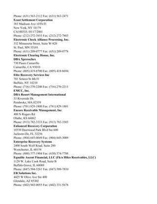 Phone: (631) 563-2112 Fax: (631) 563-2471
Ecast Settlement Corporation
383 Madison Ave 10Th Fl
New York, NY 10179
CA100333; 05/17/2001
Phone: (212) 272-3853 Fax: (212) 272-7803
Electronic Check Alliance Processing, Inc.
332 Minnesota Street, Suite W-820
St. Paul, MN 55101
Phone: (651) 209-0777 Fax: (651) 209-0778
Electronic Clearing House, Inc.
DBA Xpresschex
730 Paseo Camarillo
Camarillo, CA 93010
Phone: (805) 419-8700 Fax: (805) 419-8694.
Elite Recovery Services Inc
701 Seneca St 4th Fl
Buffalo, NY 14210
Phone: (716) 270-2200 Fax: (716) 270-2211
EMCC, Inc.
DBA Resort Management International
33 Riverside Dr.
Pembroke, MA 02359
Phone: (781) 829-1800 Fax: (781) 829-1801
Encore Receivable Management, Inc.
400 N Rogers Rd
Olathe, KS 66062
Phone: (913) 782-3333 Fax: (913) 782-3303
Enhanced Recovery Corporation
10550 Deerwood Park Blvd Ste 600
Jacksonville, FL 32256
Phone: (904) 645-0049 Fax: (904) 645-3009
Enterprise Recovery Systems
2400 South Wolf Road, Suite 200
Westchester, IL 60154
Phone: (800) 377-1904 Fax: (630) 574-7788
Equable Ascent Financial, LLC (f/k/a Hilco Receivables, LLC)
1120 W. Lake Cook Road, Suite B
Buffalo Grove, IL 60089
Phone: (847) 504-3261 Fax: (847) 509-7810
ER Solutions Inc.
4425 W Olive Ave Ste 400
Glendale, AZ 85302
Phone: (602) 943-0055 Fax: (602) 331-5678

 