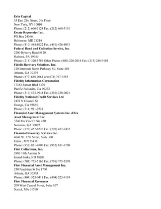 Erin Capital
35 East 21st Street, 5th Floor
New York, NY 10010
Phone: (212) 660-3124 Fax: (212) 660-3101
Estate Recoveries Inc.
PO Box 24566
Baltimore, MD 21214
Phone: (410) 444-8022 Fax: (410) 426-4051
Federal Bond and Collection Service, Inc.
2200 Byberry Road #120
Hatbora, PA 19040
Phone: (215) 320-5789 Other Phone: (800) 220-2018 Fax: (215) 288-9101
Fidelis Recovery Solutions, Inc.
120 Interstate North Parkway SE, Suite 410
Atlanta, GA 30339
Phone: (877) 668-0661 or ((678) 797-9355
Fidelity Information Corporation
17383 Sunset Blvd #370
Pacific Palisades, CA 90272
Phone: (310) 573-9944 Fax: (310) 230-0021
Fidelity National Credit Services Ltd
2421 N Glassell St
Orange, CA 92865
Phone: (714) 921-0721
Financial Asset Management Systems Inc. d/b/a
Asset Management Inc
3740 Da Vine Ct Ste 420
Norcross, GA 30092
Phone: (770) 457-8226 Fax: (770) 457-7437
Financial Recovery Services Inc.
4640 W. 77th Street, Suite 300
Edina , MN 55438
Phone: (952) 831-4800 Fax: (952) 831-6700
First Collections, Inc.
2880 19th Avenue S
Grand Forks, ND 58201
Phone: (701) 775-5166 Fax: (701) 775-5570
First Financial Asset Management Inc.
230 Peachtree St Ste 1700
Atlanta, GA 30303
Phone: (404) 523-0411 Fax: (404) 523-9119
First Financial Resources
209 West Central Street, Suite 107
Natick, MA 01760

 