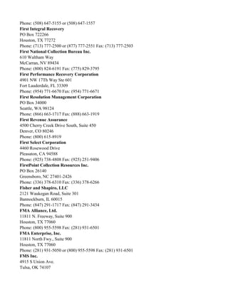 Phone: (508) 647-5155 or (508) 647-1557
First Integral Recovery
PO Box 722266
Houston, TX 77272
Phone: (713) 777-2500 or (877) 777-2551 Fax: (713) 777-2503
First National Collection Bureau Inc.
610 Waltham Way
McCarran, NV 89434
Phone: (800) 824-6191 Fax: (775) 829-3795
First Performance Recovery Corporation
4901 NW 17Th Way Ste 601
Fort Lauderdale, FL 33309
Phone: (954) 771-6670 Fax: (954) 771-6671
First Resolution Management Corporation
PO Box 34000
Seattle, WA 98124
Phone: (866) 663-1717 Fax: (888) 663-1919
First Revenue Assurance
4500 Cherry Creek Drive South, Suite 450
Denver, CO 80246
Phone: (800) 615-8919
First Select Corporation
4460 Rosewood Drive
Pleasaton, CA 94588
Phone: (925) 738-4808 Fax: (925) 251-9406
FirstPoint Collection Resources Inc.
PO Box 26140
Greensboro, NC 27401-2426
Phone: (336) 378-6310 Fax: (336) 378-6266
Fisher and Shapiro, LLC
2121 Waukegan Road, Suite 301
Bannockburn, IL 60015
Phone: (847) 291-1717 Fax: (847) 291-3434
FMA Alliance, Ltd.
11811 N. Freeway, Suite 900
Houston, TX 77060
Phone: (800) 955-5598 Fax: (281) 931-6501
FMA Enterprise, Inc.
11811 North Fwy., Suite 900
Houston, TX 77060
Phone: (281) 931-5050 or (800) 955-5598 Fax: (281) 931-6501
FMS Inc.
4915 S Union Ave.
Tulsa, OK 74107

 