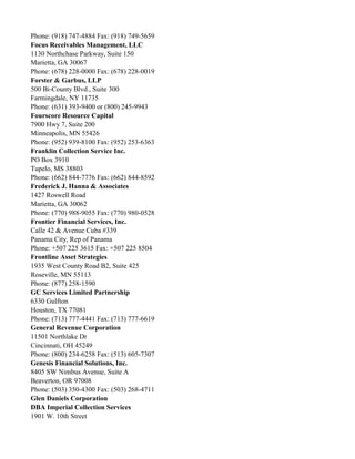Phone: (918) 747-4884 Fax: (918) 749-5659
Focus Receivables Management, LLC
1130 Northchase Parkway, Suite 150
Marietta, GA 30067
Phone: (678) 228-0000 Fax: (678) 228-0019
Forster & Garbus, LLP
500 Bi-County Blvd., Suite 300
Farmingdale, NY 11735
Phone: (631) 393-9400 or (800) 245-9943
Fourscore Resource Capital
7900 Hwy 7, Suite 200
Minneapolis, MN 55426
Phone: (952) 939-8100 Fax: (952) 253-6363
Franklin Collection Service Inc.
PO Box 3910
Tupelo, MS 38803
Phone: (662) 844-7776 Fax: (662) 844-8592
Frederick J. Hanna & Associates
1427 Roswell Road
Marietta, GA 30062
Phone: (770) 988-9055 Fax: (770) 980-0528
Frontier Financial Services, Inc.
Calle 42 & Avenue Cuba #339
Panama City, Rep of Panama
Phone: +507 225 3615 Fax: +507 225 8504
Frontline Asset Strategies
1935 West County Road B2, Suite 425
Roseville, MN 55113
Phone: (877) 258-1590
GC Services Limited Partnership
6330 Gulfton
Houston, TX 77081
Phone: (713) 777-4441 Fax: (713) 777-6619
General Revenue Corporation
11501 Northlake Dr
Cincinnati, OH 45249
Phone: (800) 234-6258 Fax: (513) 605-7307
Genesis Financial Solutions, Inc.
8405 SW Nimbus Avenue, Suite A
Beaverton, OR 97008
Phone: (503) 350-4300 Fax: (503) 268-4711
Glen Daniels Corporation
DBA Imperial Collection Services
1901 W. 10th Street

 