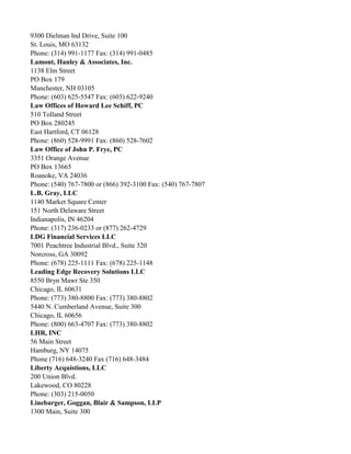 9300 Dielman Ind Drive, Suite 100
St. Louis, MO 63132
Phone: (314) 991-1177 Fax: (314) 991-0485
Lamont, Hanley & Associates, Inc.
1138 Elm Street
PO Box 179
Manchester, NH 03105
Phone: (603) 625-5547 Fax: (603) 622-9240
Law Offices of Howard Lee Schiff, PC
510 Tolland Street
PO Box 280245
East Hartford, CT 06128
Phone: (860) 528-9991 Fax: (860) 528-7602
Law Office of John P. Frye, PC
3351 Orange Avenue
PO Box 13665
Roanoke, VA 24036
Phone: (540) 767-7800 or (866) 392-3100 Fax: (540) 767-7807
L.B. Gray, LLC
1140 Market Square Center
151 North Delaware Street
Indianapolis, IN 46204
Phone: (317) 236-0233 or (877) 262-4729
LDG Financial Services LLC
7001 Peachtree Industrial Blvd., Suite 320
Norcross, GA 30092
Phone: (678) 225-1111 Fax: (678) 225-1148
Leading Edge Recovery Solutions LLC
8550 Bryn Mawr Ste 350
Chicago, IL 60631
Phone: (773) 380-8800 Fax: (773) 380-8802
5440 N. Cumberland Avenue, Suite 300
Chicago, IL 60656
Phone: (800) 663-4707 Fax: (773) 380-8802
LHR, INC
56 Main Street
Hamburg, NY 14075
Phone (716) 648-3240 Fax (716) 648-3484
Liberty Acquistions, LLC
200 Union Blvd.
Lakewood, CO 80228
Phone: (303) 215-0050
Linebarger, Goggan, Blair & Sampson, LLP
1300 Main, Suite 300

 