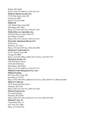 Walker, MN 56484
Phone: (218) 547-3400 Fax: (218) 547-3411
Medical Collection System, Inc.
725 S Wells Street, Suite 500
Chicago, IL 60607
Phone: (312) 922-3000
MEDCLR
1201 Market Street, Suite 800
Wilmington, DE 19801
Phone: (877) 322-8655 Fax: (703) 991-3219
Medical Recovery Specialists, Inc.
2250 East Devon Avenue, Suite 352
Des Plaines, IL 60018
Phone: (847) 227-2150 Fax: (847) 227-2151
Mercantile Adjustment Bureau LLC
40 West Ave
Rochester, NY 14611
Phone: (585) 463-2074 Fax: (585) 463-2090
Merchants Credit Guide Co.
223 W. Jackson, Suite 900
Chicago, IL 60606
Phone: (312) 360-3000 or (888) 249-4134 Fax: (312) 895-3718
Messerli & Kramer, PA
1400 Fifth Street Towers
100 South Fifth Street
Minneapolis, MN 55402
Phone: (612) 672-3600 Fax: (612) 672-3777
Midland Credit Management, Inc. a/k/a
Midland Funding
8875 Aero Drive, Suite 200
San Diego, CA 92123
Phone: (858) 309-6970 or (800) 825-8131 Fax: (858) 309-6977 or (800) 306-4443
Midwest Credits Inc
708 S. Roosevelt Street, Suite 1
Aberdeen, SD 57401
Phone: (605) 225-3262 Fax: (605) 225-3264
Miracle Financial, Inc.
52 Armstrong Road
Plymouth, MA 02360
Phone: (508) 746-1550 or (866) 681-3127 Fax: (508) 746-7856
Mitchell N. Kay, PC
7 Penn Plaza Floor 15
New York, NY 10001
Phone: (212) 594-1991

 