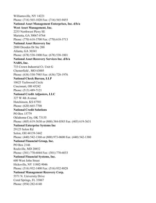 Williamsville, NY 14221
Phone: (716) 565-1020 Fax: (716) 565-9455
National Asset Management Enterprises, Inc. d/b/a
West Asset Management, Inc.
2253 Northwest Pkwy SE
Marietta, GA 30067-8764
Phone: (770) 618-3700 Fax: (770) 618-3713
National Asset Recovery Inc
2880 Dresden Dr Ste 200
Atlanta, GA 30341
Phone: (678) 538-1800 Fax: (678) 538-1801
National Asset Recovery Services Inc. d/b/a
NARS, Inc.
733 Crown Industrial Ct. Unit G
Chesterfield , MO 63005
Phone: (636) 530-7985 Fax: (636) 728-1976
National Check Bureau, LLP
10625 Techwood Circle
Cincinnati, OH 45242
Phone: (513) 489-7121
National Credit Adjusters, LLC
327 W 4th Avenue
Hutchinson, KS 67501
Phone: (620) 665-7708
National Credit Solutions
PO Box 15779
Oklahoma City, OK 73155
Phone: (405) 619-3630 or (800) 384-0585 Fax: (405) 619-3631
National Enterprise Systems Inc
29125 Solon Rd
Solon, OH 44139-3442
Phone: (440) 542-1360 or (800) 973-0600 Fax: (440) 542-1380
National Financial Group, Inc.
PO Box 2146
Rockville, MD 20852
Phone: (301) 770-6044 Fax: (301) 770-6033
National Financial Systems, Inc.
600 West John Street
Hicksville, NY 11802-9046
Phone: (516) 932-1400 Fax: (516) 932-8828
National Management Recovery Corp.
5571 N. University Drive
Coral Springs, FL 33067
Phone: (954) 282-6140

 