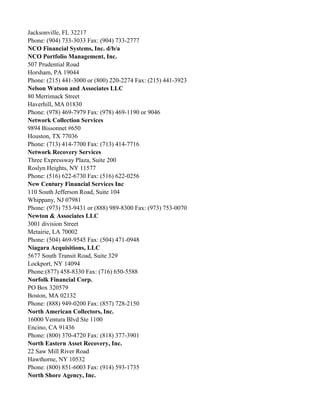 Jacksonville, FL 32217
Phone: (904) 733-3033 Fax: (904) 733-2777
NCO Financial Systems, Inc. d/b/a
NCO Portfolio Management, Inc.
507 Prudential Road
Horsham, PA 19044
Phone: (215) 441-3000 or (800) 220-2274 Fax: (215) 441-3923
Nelson Watson and Associates LLC
80 Merrimack Street
Haverhill, MA 01830
Phone: (978) 469-7979 Fax: (978) 469-1190 or 9046
Network Collection Services
9894 Bissonnet #650
Houston, TX 77036
Phone: (713) 414-7700 Fax: (713) 414-7716
Network Recovery Services
Three Expressway Plaza, Suite 200
Roslyn Heights, NY 11577
Phone: (516) 622-6730 Fax: (516) 622-0256
New Century Financial Services Inc
110 South Jefferson Road, Suite 104
Whippany, NJ 07981
Phone: (973) 753-9431 or (888) 989-8300 Fax: (973) 753-0070
Newton & Associates LLC
3001 division Street
Metairie, LA 70002
Phone: (504) 469-9545 Fax: (504) 471-0948
Niagara Acquisitions, LLC
5677 South Transit Road, Suite 329
Lockport, NY 14094
Phone:(877) 458-8330 Fax: (716) 650-5588
Norfolk Financial Corp.
PO Box 320579
Boston, MA 02132
Phone: (888) 949-0200 Fax: (857) 728-2150
North American Collectors, Inc.
16000 Ventura Blvd Ste 1100
Encino, CA 91436
Phone: (800) 370-4720 Fax: (818) 377-3901
North Eastern Asset Recovery, Inc.
22 Saw Mill River Road
Hawthorne, NY 10532
Phone: (800) 851-6003 Fax: (914) 593-1735
North Shore Agency, Inc.

 