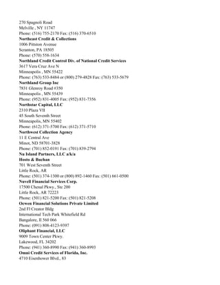 270 Spagnoli Road
Melville , NY 11747
Phone: (516) 755-2170 Fax: (516) 370-6510
Northeast Credit & Collections
1006 Pittston Avenue
Scranton, PA 18505
Phone: (570) 558-1634
Northland Credit Control Div. of National Credit Services
3617 Vera Cruz Ave N
Minneapolis , MN 55422
Phone: (763) 533-8484 or (800) 279-4828 Fax: (763) 533-5679
Northland Group Inc
7831 Glenroy Road #350
Minneapolis , MN 55439
Phone: (952) 831-4005 Fax: (952) 831-7356
Northstar Capital, LLC
2310 Plaza VII
45 South Seventh Street
Minneapolis, MN 55402
Phone: (612) 371-5700 Fax: (612) 371-5710
Northwest Collection Agency
11 E Central Ave
Minot, ND 58701-3828
Phone: (701) 852-0191 Fax: (701) 839-2794
Nu Island Partners, LLC a/k/a
Hosto & Buchan
701 West Seventh Street
Little Rock, AR
Phone: (501) 374-1300 or (800) 892-1460 Fax: (501) 661-0500
Nuvell Financial Services Corp.
17500 Chenal Pkwy., Ste 200
Little Rock, AR 72223
Phone: (501) 821-5200 Fax: (501) 821-5208
Ocwen Financial Solutions Private Limited
2nd Fl Creator Bldg
International Tech Park Whitefield Rd
Bangalore, II 560 066
Phone: (091) 808-4123-9397
Oliphant Financial, LLC
9009 Town Center Pkwy.
Lakewood, FL 34202
Phone: (941) 360-8990 Fax: (941) 360-8993
Omni Credit Services of Florida, Inc.
4710 Eisenhower Blvd., 83

 