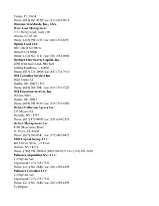 Tampa, FL 33634
Phone: (813) 887-4520 Fax: (813) 849-0914
Omnium Worldwide, Inc., d/b/a
West Asset Management
7171 Mercy Road, Suite 250
Omaha, NE 68106
Phone: (402) 391-5285 Fax: (402) 391-8697
Option Card LLC
600 17th St Ste 800 N
Denver, CO 80202
Phone: (303) 860-1111 Fax: (303) 563-0500
Orchard First Source Capital, Inc.
2850 West Golf Road, 5th Floor
Rolling Meadows, IL 60008
Phone: (847) 734-2000 Fax: (847) 734-7910
OSI Collection Services Inc
5626 Frantz Rd
Dublin, OH 43017-1559
Phone: (614) 766-5041 Fax: (614) 791-4720
OSI Education Services, Inc.
PO Box 9064
Dublin, OH 43017
Phone: (614) 791-4484 Fax: (614) 791-4506
Oxford Collection Agency Inc
135 Maxess Rd
Melville, NY 11747
Phone: (631) 470-9800 Fax: (631) 694-2155
Oxford Management, Inc.
4180 Okeechobee Road
Ft. Pierce, FL 34947
Phone: (877) 380-8541 Fax: (772) 465-8421
P&B Capital Group, LLC
461 Ellicott Street, 3rd Floor
Buffalo, NY 14203
Phone: (716) 891-5800 or (888) 569-9635 Fax: (716) 891-5810
Palisades Acquisition XVI, LLC
210 Sylvan Ave
Englewood Cliffs, NJ 07632
Phone: (201) 567-5648 Fax: (201) 569-6198
Palisades Collection LLC
210 Sylvan Ave
Englewood Cliffs, NJ 07632
Phone: (201) 567-5648 Fax: (201) 569-6198
To Dispute

 